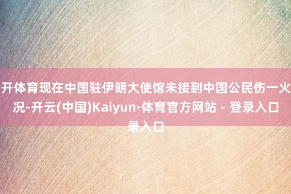 云开体育现在中国驻伊朗大使馆未接到中国公民伤一火情况-开云(中国)Kaiyun·体育官方网站 - 登录入口