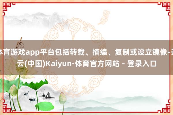 体育游戏app平台包括转载、摘编、复制或设立镜像-开云(中国)Kaiyun·体育官方网站 - 登录入口