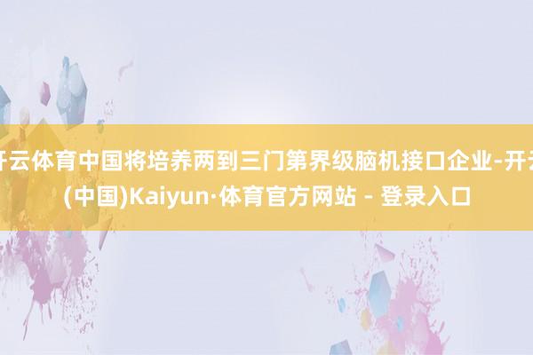 开云体育中国将培养两到三门第界级脑机接口企业-开云(中国)Kaiyun·体育官方网站 - 登录入口